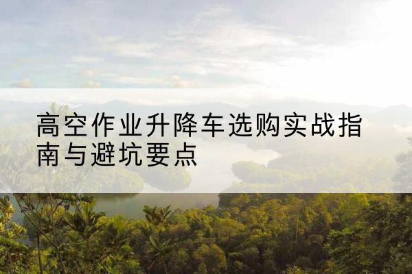 聊城升降车怎么选-高空作业升降车选购实战指南与避坑要点
