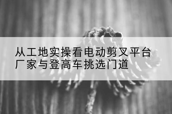 聊城电动剪叉升降平台厂家-从工地实操看电动剪叉平台厂家与登高车挑选门道