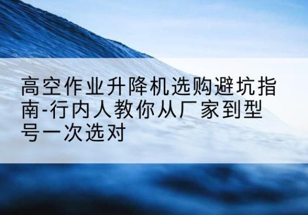 聊城升降平台厂家-高空作业升降机选购避坑指南-行内人教你从厂家到型号一次选对
