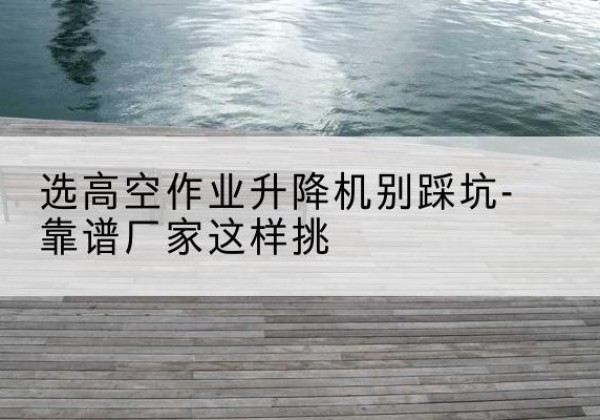 聊城剪叉式升降机厂家-选高空作业升降机别踩坑-靠谱厂家这样挑