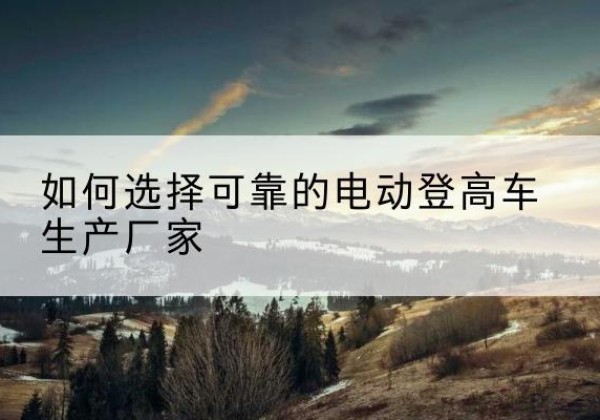 聊城电动登高车厂家-如何选择可靠的电动登高车生产厂家