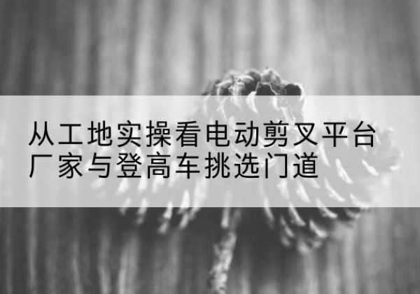 聊城电动剪叉升降平台厂家-从工地实操看电动剪叉平台厂家与登高车挑选门道